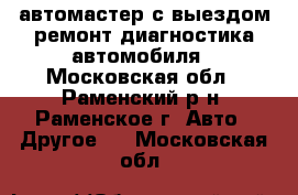 автомастер с выездом.ремонт диагностика автомобиля - Московская обл., Раменский р-н, Раменское г. Авто » Другое   . Московская обл.